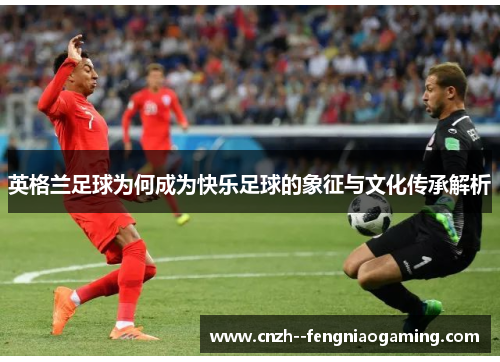 英格兰足球为何成为快乐足球的象征与文化传承解析 英格兰足球为何成为快乐足球的象征与文化传承解析