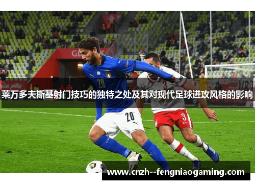莱万多夫斯基射门技巧的独特之处及其对现代足球进攻风格的影响 莱万多夫斯基射门技巧的独特之处及其对现代足球进攻风格的影响