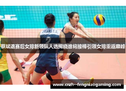 蔡斌退赛后女排新领队人选揭晓谁将接棒引领女排重返巅峰 蔡斌退赛后女排新领队人选揭晓谁将接棒引领女排重返巅峰