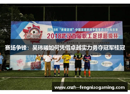 赛场争锋:吴玮曦如何凭借卓越实力勇夺冠军桂冠 赛场争锋:吴玮曦如何凭借卓越实力勇夺冠军桂冠