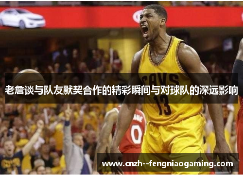 老詹谈与队友默契合作的精彩瞬间与对球队的深远影响