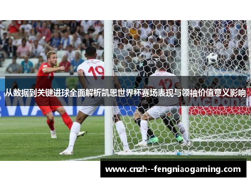 从数据到关键进球全面解析凯恩世界杯赛场表现与领袖价值意义影响