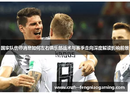 国家队伤停消息如何左右俱乐部战术与赛季走向深度解读影响前景