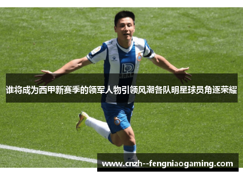 谁将成为西甲新赛季的领军人物引领风潮各队明星球员角逐荣耀