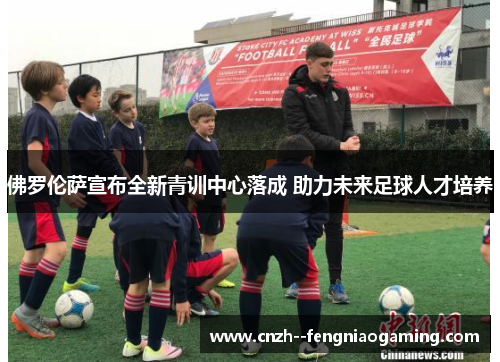 佛罗伦萨宣布全新青训中心落成 助力未来足球人才培养