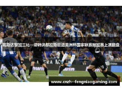 哥斯达黎加三比一逆转洪都拉斯挺进美洲杯国家联赛附加赛上演翻盘