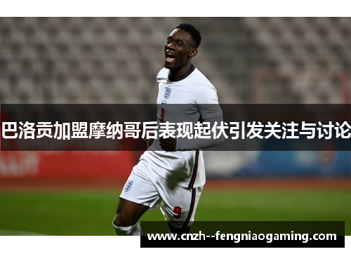 巴洛贡加盟摩纳哥后表现起伏引发关注与讨论