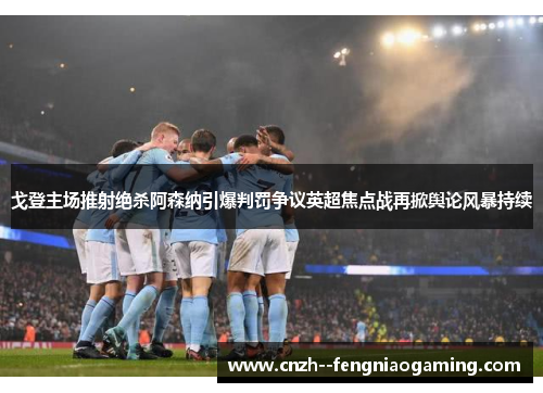 戈登主场推射绝杀阿森纳引爆判罚争议英超焦点战再掀舆论风暴持续 戈登主场推射绝杀阿森纳引爆判罚争议英超焦点战再掀舆论风暴持续