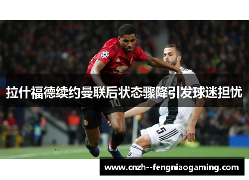 拉什福德续约曼联后状态骤降引发球迷担忧